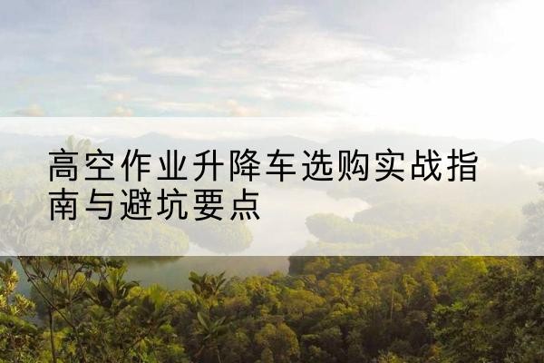深圳升降车怎么选-高空作业升降车选购实战指南与避坑要点