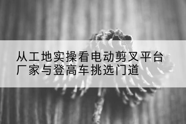 深圳电动剪叉升降平台厂家-从工地实操看电动剪叉平台厂家与登高车挑选门道