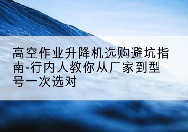 深圳升降平台厂家-高空作业升降机选购避坑指南-行内人教你从厂家到型号一次选对