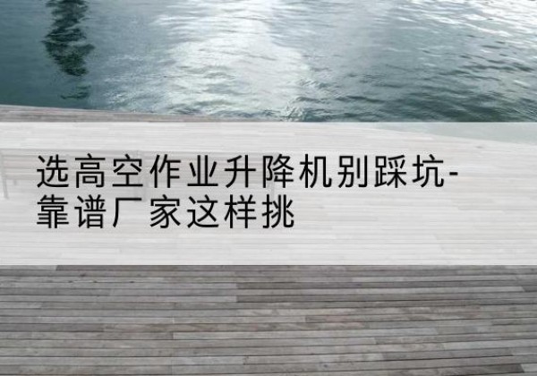 深圳剪叉式升降机厂家-选高空作业升降机别踩坑-靠谱厂家这样挑