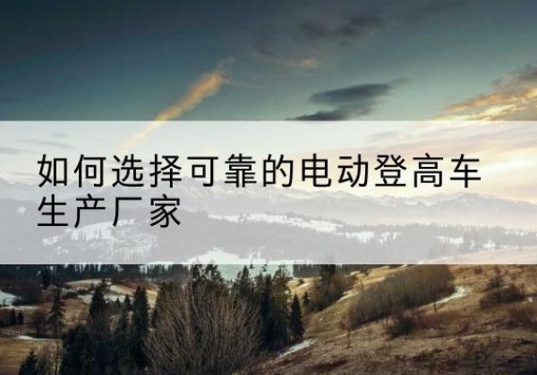 深圳电动登高车厂家-如何选择可靠的电动登高车生产厂家