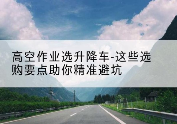深圳升降车厂家-高空作业选升降车-这些选购要点助你*避坑
