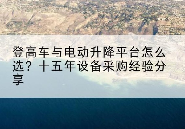 深圳登高车厂家厂家-登高车与电动升降平台怎么选？十五年设备采购经验分享