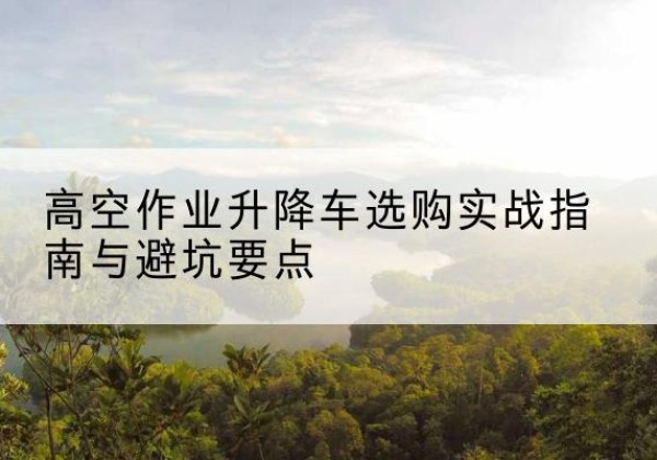 深圳升降车怎么选-高空作业升降车选购实战指南与避坑要点