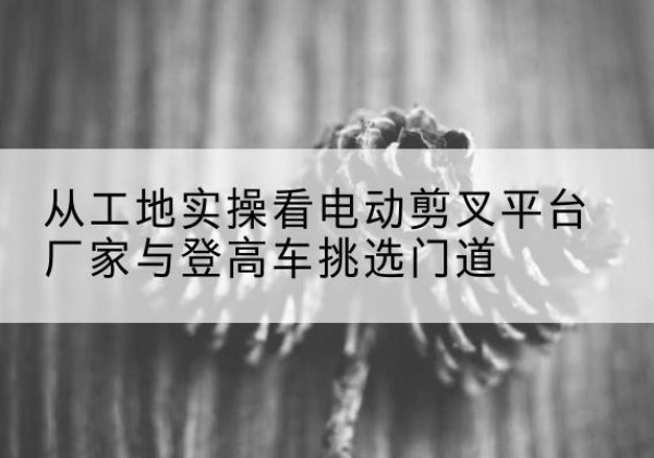 深圳电动剪叉升降平台厂家-从工地实操看电动剪叉平台厂家与登高车挑选门道